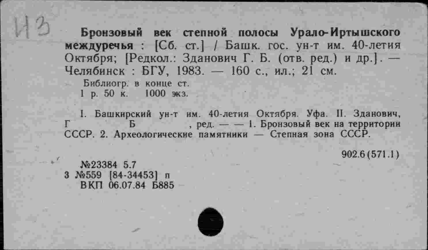 ﻿Бронзовый век степной полосы Урало- Иртышского междуречья : [Сб. ст.] / Башк. гос. ун-т им. 40-летия Октября; [Редкол.: Зданович Г. Б. (отв. ред.) и др.]. — Челябинск : БГУ, 1983. — 160 с., ил.; 21 см.
Библиогр. в конце ст.
1 р. 50 к. 1000 экз.
I. Башкирский ун-т им. 40-летия Октября. Уфа. II. Зданович, Г	Б	, ред.----1. Бронзовый век на территории
СССР. 2. Археологические памятники — Степная зона СССР.
№23384 5.7
3 №559 [84-34453] п
В КП 06.07.84 Б885
902.6(571.1)